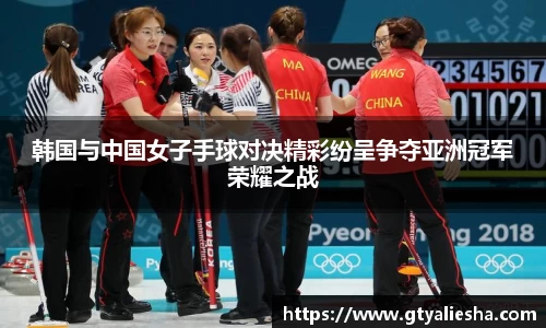 韩国与中国女子手球对决精彩纷呈争夺亚洲冠军荣耀之战